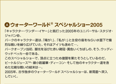 A �E�H�[�^�[���[���h&trade; �X�y�V�����V���[2005�@�u�L�����N�^�[�E�����_�[�E�C���[�v�Ɩ��ł���2005�N�̃��j�o�[�T���E�X�^�W�I�E�W���p��&reg;�B�p�[�N�̃L�����N�^�[�B�́A�u�����I�v�A�u�����I�v�Ǝ���̍����˂炢���ʉ�������Ȑ킢���J��L���Ă����B����̓A�C�c���܂߂āc�B�p�[�N�I�[�v�������A�r���𗁂т��Ԃ��{���E���F�������΂��́A�����A�E�b�f�B�E�E�b�h�y�b�J�[&trade;�ł���B���̃X�y�V�����V���[�ŁA���_�ɗ����ߕ��K���ʂ������Ƃ��Ă���̂��B�r�[�g���W���[�X&trade;�E�����H��؁E�f�B�[�R���E�����đ��̃L�����N�^�[�B���܂߂��s��Ȑ킢�̌����́c�B2005�N�A�Í��ƕ��̃E�H�[�^�[���[���h �X�y�V�����V���[�́A�V�ǖʂ֓˓����Ă����B