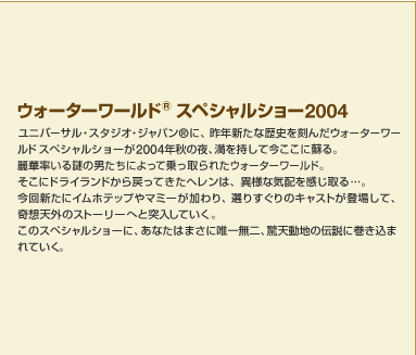 �E�H�[�^�[���[���h&trade; �X�y�V�����V���[2004�@���j�o�[�T���E�X�^�W�I�E�W���p��&reg;�A�ɍ�N�V���ȗ��j�����񂾃E�H�[�^�[���[���h �X�y�V�����V���[��2004�N�H�̖�A���������č������ɑh��B��ؗ������̒j�����ɂ���ď�����ꂽ�E�H�[�^�[���[���h�B�����Ƀh���C�����h����߂��Ă����w�����́A�ٗl�ȋC�z���������c�B����V���ɃC���z�e�b�v��}�~�[�������A�I�肷����̃L���X�g���o�ꂵ�āA��z�V�O�̃X�g�[���[�ւƓ˓����Ă����B���̃X�y�V�����V���[�ɁA���Ȃ��͂܂��ɗB�ꖳ��A���V���n�̓`���Ɋ������܂�Ă����B