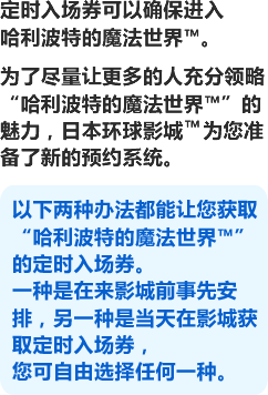 为了让更多的人能尽情畅游“哈利波特的魔法世界™”,日本环球影城™为大家准备了各种各样的方法。无需排队等候漫长的时间就能入场,进入那个特别的世界。欢迎您前来度过最美妙的一天。