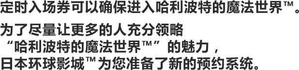 为了让更多的人能尽情畅游“哈利波特的魔法世界™”,日本环球影城™为大家准备了各种各样的方法。无需排队等候漫长的时间就能入场,进入那个特别的世界。欢迎您前来度过最美妙的一天。