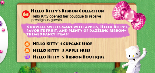 Hello Kitty's Ribbon Collection/Hello Kitty opened her boutique to receive prestigious guests.  Nouvelle sweets made with apples, Hello Kitty's favorite fruit, and plenty of dazzling ribbon-themed fancy items! Hello Kitty's Cupcake Shop Hello Kitty's Apple Fries Hello Kitty's Ribbon Boutique