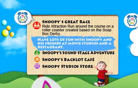Peppermint Patty's Stunt Slide/Slide down the tube-shaped water slide on 
a raft.　Snoopy's Great Race/Ride Attraction Run around the course on a roller coaster created based on the Soap Box Derby. Have lots of fun with Snoopy and his friends at movie studios and a restaurant. Snoopy's Sound Stage Adventure Snoopy's Backlot Café Snoopy Studios Store