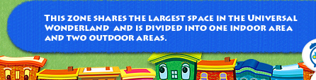 This zone shares the largest space in the Universal Wonderland 
and is divided into one indoor area and two outdoor areas.