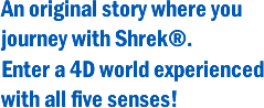 An original story where you journey with Shrek®.
Enter a 4D world experienced with all five senses!
