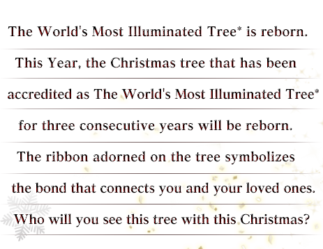 The World's Most Illuminated Tree* is reborn.This Year, the Christmas tree that has been accredited as The World's Most Illuminated Tree* for three consecutive years will be reborn. The ribbon adorned on the tree symbolizes the bond that connects you and your loved ones. Who will you see this tree with this Christmas?