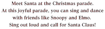 Meet Santa at the Christmas parade. At this joyful parade, you can sing and dance with friends like Snoopy and Elmo. Sing out loud and call for Santa Claus!