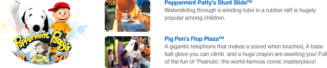 Peppermint Patty’s Stunt Slide™ Watersliding through a winding tube in a rubber raft is hugely popular among children./Pig Pen’s Flop Plaza™ A gigantic telephone that makes a sound when touched, A baseball glove you can climb and a huge crayon are awaiting you! Full of the fun of ‘Peanuts’, the world-famous comic masterpiece!
