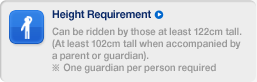 Can be ridden by those at least 122cm tall. (At least 102cm tall when accompanied by a parent or guardian). ※ One guardian per person required