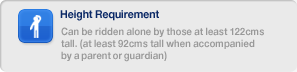 Height Requirement, Can be ridden alone by those at least 122cms tall. (at least 92cms tall when accompanied by a parent or guardian)