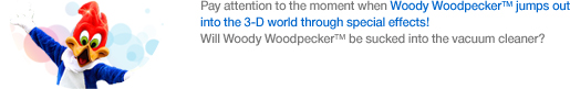 Pay attention to the moment when Woody Woodpecker™ jumps out into the 3-D world through special effects! Will Woody Woodpecker™ be sucked into the vacuum cleaner?