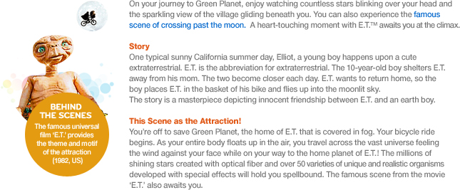 On your journey to Green Planet, enjoy watching countless stars blinking over your head and the sparkling view of the village gliding beneath you. You can also experience the famous scene of crossing past the moon. A heart-touching moment with E.T.™ awaits you at the climax.