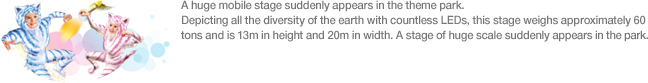 A huge mobile stage suddenly appears in the theme park. Depicting all the diversity of the earth with countless LEDs, this stage weighs approximately 60 tons and is 13m in height and 20m in width. A stage of huge scale suddenly appears in the park.