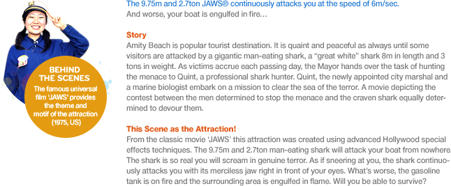 The 9.75m and 2.7ton JAWS® continuously attacks you at the speed of 6m/sec. And worse, your boat is engulfed in fire…