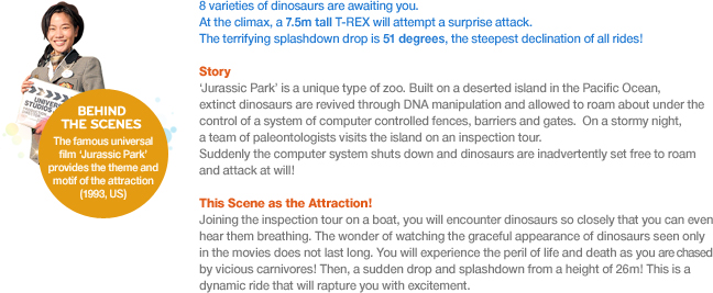 8 varieties of dinosaurs are awaiting you. At the climax, a 7.5m tall T-REX will attempt a surprise attack. The terrifying splashdown drop is 51 degrees, the steepest declination of all rides!