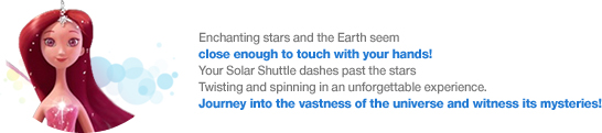 Enchanting stars and the Earth seem
close enough to touch with your hands! Your Solar Shuttle dashes past the stars Twisting and spinning in an unforgettable experience. Journey into the vastness of the universe and witness its mysteries!