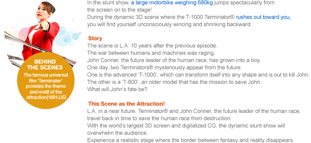 In the stunt show, a large motorbike weighing 680kg jumps spectacularly from the screen on to the stage! During the dynamic 3D scene where the T-1000 Terminator® rushes out toward you, you will find yourself unconsciously wincing and shrinking backward.