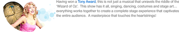 Having won a Tony Award, this is not just a musical that unravels the riddle of the ‘Wizard of Oz’. This show has it all, singing, dancing, costumes and stage art… everything works together to create a complete stage experience that captivates the entire audience.  A masterpiece that touches the heartstrings!