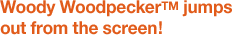 Woody Woodpecker™ jumps out from the screen!