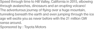 Speed through time to Hill Valley, California in 2015, elbowing through avalanches, dinosaurs and an erupting volcano! The adventurous journey of flying over a huge mountain, tunneling beneath the earth and even jumping through the ice age will excite you as never before with the 21 million GW sense around. Sponsored by: Toyota Motors