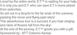 Loved by the entire world, E.T.™ is waiting for your help. It is only you and E.T. who can save E.T.’s home planet from extinction. So set out in a bicycle to the far ends of the universe, passing the moon and flying past stars! This adventurous tour is a success if you hear singing and rains of flowers fall from the sky! At the end of the journey, E.T.™ greets you with a gift. Sponsored by: NTT Dokomo Kansai