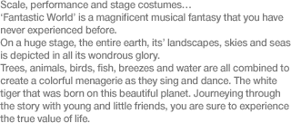 Scale, performance and stage costumes… ‘Fantastic World’ is a magnificent musical fantasy that you have never experienced before. On a huge stage, the entire earth, its’ landscapes, skies and seas is depicted in all its wondrous glory. Trees, animals, birds, fish, breezes and water are all combined to create a colorful menagerie as they sing and dance. The white tiger that was born on this beautiful planet. Journeying through the story with young and little friends, you are sure to experience the true value of life.