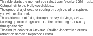 This ride starts the moment you select your favorite BGM music. Catapult off to the Hollywood skies… The speed of a jet-coaster soaring through the air enraptures you with excitement. The exhilaration of flying through the sky defying gravity… Looking up from the ground, it is like a shooting star racing through the sky. The first jet-coaster of Universal Studios Japan™ is a dream attraction named ‘Hollywood Dream’.