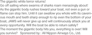 The gigantic white terror returns! Go off sailing where swarms of sharks roam menacingly about! As the gigantic body rushes toward your boat, not even a gun or flame can stop him. Until it can swallow you whole with its cavernous mouth and teeth sharp enough to rip even the bottom of your boat, JAWS will never give up and will continuously attack you at every opportunity. Will the boat be able to return safely? The moment the gigantic body hits you, everything is over! Will you survive? Sponsored by: All Nippon Airways Co., Ltd.