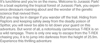 It’s lunchtime and you’re on the menu. Welcome to Jurassic Park! In a boat exploring the tropical forest of Jurassic Park, you experience dinosaurs roaming about and the wonder of the genetic science that revived them.  But you may be in danger if you wander off the trail. Hiding from Raptors and keeping safely away from the deadly poison of Spitter, you will never be able to let down your guard on this adventure. But worst of all, a notoriously carnivorous T-REX is on a wild rampage. There is only one way to escape from the T-REX chasing you, it is to jump into darkness from the height of 25.9m. Experience this thrilling adventure.