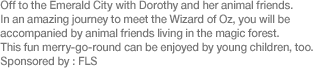 Off to the Emerald City with Dorothy and her animal friends. In an amazing journey to meet the Wizard of Oz, you will be accompanied by animal friends living in the magic forest. This fun merry-go-round can be enjoyed by young children, too. Sponsored by: FLS