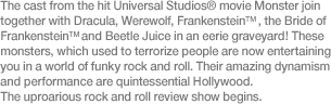 The cast from the hit Universal Studios® movie Monster join together with Dracula, Werewolf, Frankenstein™, the Bride of Frankenstein™ and Beetle Juice in an eerie graveyard! These monsters, which used to terrorize people are now entertaining you in a world of funky rock and roll. Their amazing dynamism and performance are quintessential Hollywood. The uproarious rock and roll review show begins.