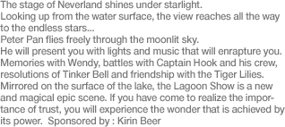 The stage of Neverland shines under starlight. Looking up from the water surface, the view reaches all the way to the endless stars... Peter Pan flies freely through the moonlit sky. He will present you with lights and music that will enrapture you. Memories with Wendy, battles with Captain Hook and his crew, resolutions of Tinker Bell and friendship with the Tiger Lilies. Mirrored on the surface of the lake, the Lagoon Show is a new and magical epic scene. If you have come to realize the importance of trust, you will experience the wonder that is achieved by its power. Sponsored by: Kirin Beer