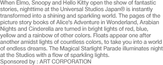 When Elmo, Snoopy and Hello Kitty open the show of fantastic stories, nighttime at the Universal Studios Japan® is instantly transformed into a shining and sparkling world. The pages of the picture story books of Alice's Adventure in Wonderland, Arabian Nights and Cinderella are turned in bright lights of red, blue, yellow and a rainbow of other colors. Floats appear one after another amidst lights of countless colors, to take you into a world of endless dreams. The Magical Starlight Parade illuminates night at the Studios with a flow of sparkling lights. Sponsored by : ART CORPORATION