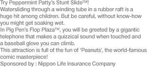 Try Peppermint Patty’s Stunt Slide™! Watersliding through a winding tube in a rubber raft is a huge hit among children. But be careful, without know-how you might get soaking wet. In Pig Pen’s Flop Plaza™, you will be greeted by a gigantic telephone that makes a quizzical sound when touched and a baseball glove you can climb. This attraction is full of the fun of ‘Peanuts’, the world-famous comic masterpiece! Sponsored by: Nippon Life Insurance Company