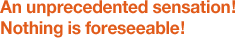An unprecedented sensation! Nothing is foreseeable!