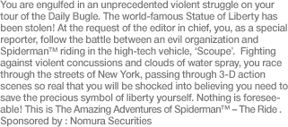 You are engulfed in an unprecedented violent struggle on your tour of the Daily Bugle. The world-famous Statue of Liberty has been stolen! At the request of the editor in chief, you, as a special reporter, follow the battle between an evil organization and Spider-Man™ riding in the high-tech vehicle, ‘Scoupe’.  Fighting against violent concussions and clouds of water spray, you race through the streets of New York, passing through 3-D action scenes so real that you will be shocked into believing you need to save the precious symbol of liberty yourself. Nothing is foreseeable! This is The Amazing Adventures of Spider-Man™ - The Ride. Sponsored by: Nomura Securities