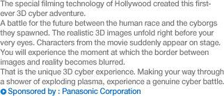 The special filming technology of Hollywood created this first-ever 3D cyber adventure. A battle for the future between the human race and the cyborgs they spawned. The realistic 3D images unfold right before your very eyes. Characters from the movie suddenly appear on stage. You will experience the moment at which the border between images and reality becomes blurred. That is the unique 3D cyber experience. Making your way through a shower of exploding plasma, experience a genuine cyber battle. Sponsored by: Panasonic Corporation.