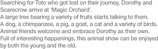 Searching for Toto who got lost on their journey, Dorothy and Scarecrow arrive at ‘Magic Orchard’. A large tree bearing a variety of fruits starts talking to them. A dog, a chimpanzee, a pig, a goat, a cat and a variety of birds. Animal friends welcome and embrace Dorothy as their own. Full of interesting happenings, this animal show can be enjoyed by both the young and the old.