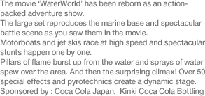 The movie ‘WaterWorld’ has been reborn as an action-packed adventure show. The large set reproduces the marine base and spectacular battle scene as you saw them in the movie. Motorboats and jet skis race at high speed and spectacular stunts happen one by one. Pillars of flame burst up from the water and sprays of water spew over the area. And then the surprising climax! Over 50 special effects and pyrotechnics create a dynamic stage. Sponsored by: Coca Cola Japan /Kinki Coca Cola Bottling 