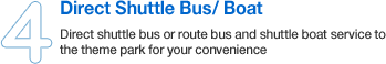 Direct shuttle bus or route bus and shuttle boat service to the theme park for your convenience.
