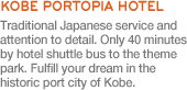 Only 40 minutes by hotel shuttle bus to the theme park. Fulfill your dream in the historic port city of Kobe.