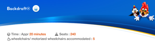 Backdraft®, Time: Appr. 20 minutes, Seats: 240, 5 wheelchairs/ motorized wheelchairs accommodated