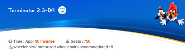 Terminator 2:3-D®, Time: Appr. 30 minutes, Seats: 750, 8 wheelchairs/ motorized wheelchairs accommodated