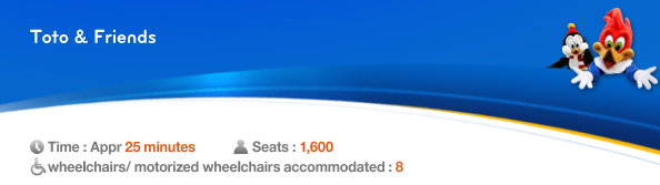 Toto & Friends, Time: Appr. 25 minutes,　Seats： 1,600, 8 wheelchairs/ motorized wheelchairs accommodated