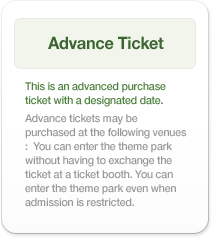 Advance Ticket：This is an advanced purchase ticket with a designated date. Advance tickets may be purchased at the following venues: You can enter the theme park without having to exchange the ticket at a ticket booth. You can enter the theme park even when admission is restricted.