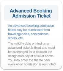 Advanced Booking Admission Ticket：An advanced booking admission ticket may be purchased from travel agencies, convenience stores, etc. The validity date printed on an advanced ticket is fixed and must be exchanged for a pass on the designated day at a ticket booth. You may enter the theme park even when admission is restricted.