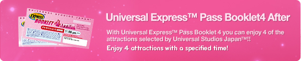 Universal Express™ Pass Booklet4 After, With Universal Express™ Pass Booklet 4 you can enjoy 4 of the attractions selected by Universal Studios Japan™!! Enjoy 4 attractions with a specified time!
