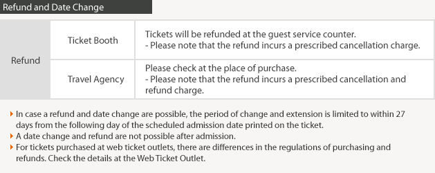 Refund and Date Change/Ticket Booth:Tickets will be refunded at the guest service counter.- Please note that the refund incurs a prescribed cancellation charge.Travel Agency:Please check at the place of purchase.- Please note that the refund incurs a prescribed cancellation and refund charge.In case a refund and date change are possible, the period of change and extension is limited to within 27 days from the following day of the scheduled admission date printed on the ticket.A date change and refund are not possible after admission.For tickets purchased at web ticket outlets, there are differences in the regulations of purchasing and refunds.