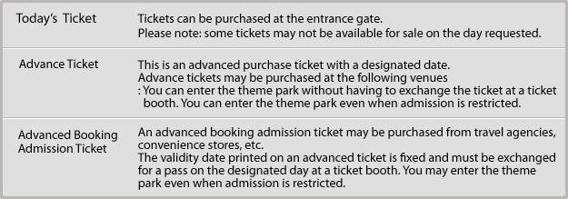 Today's Ticket:Tickets can be purchased at the entrance gate. Please note: some tickets may not be available for sale on the day requested./Advance Ticket:This is an advanced purchase ticket with a designated date. Advance tickets may be purchased at the following venues: You can enter the theme park without having to exchange the ticket at a ticket booth. You can enter the theme park even when admission is restricted./Advanced Booking Admission Ticket:An advanced booking admission ticket may be purchased from travel agencies, convenience stores, etc. The validity date printed on an advanced ticket is fixed and must be exchanged for a pass on the designated day at a ticket booth. You may enter the theme park even when admission is restricted.