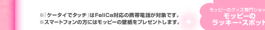 ※「ケータイでタッチ」はFeliCa対応の携帯電話が対象です。※スマートフォンの方にはモッピーの壁紙をプレゼントします。 モッピーのグッズ専門ショップ モッピーのラッキー・スポット