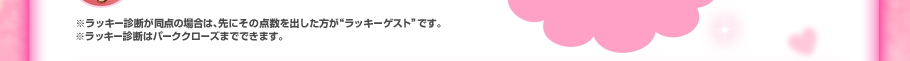 ※ラッキー診断が同点の場合は、先にその点数を出した方が“ラッキーウイナー”です。※ラッキー診断はパーククローズまでできます。